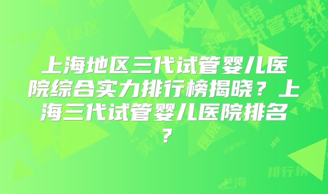 上海地区三代试管婴儿医院综合实力排行榜揭晓?上海三代试管婴儿医院排名?