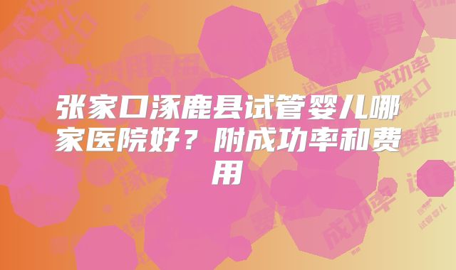 张家口涿鹿县试管婴儿哪家医院好？附成功率和费用