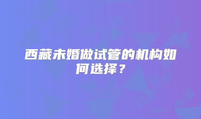 西藏未婚做试管的机构如何选择？