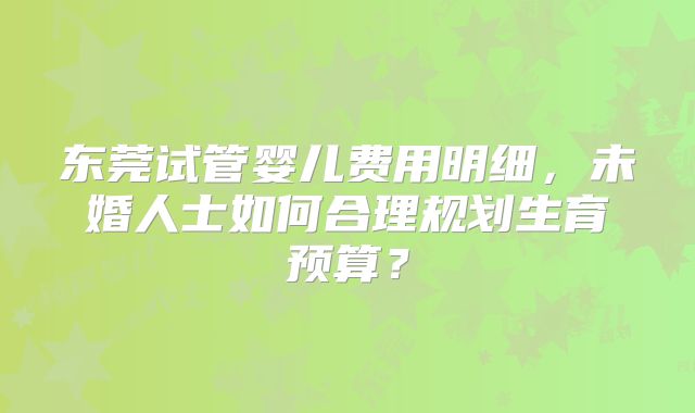 东莞试管婴儿费用明细，未婚人士如何合理规划生育预算？