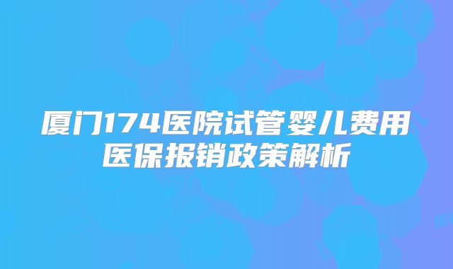 厦门174医院试管婴儿费用医保报销政策解析