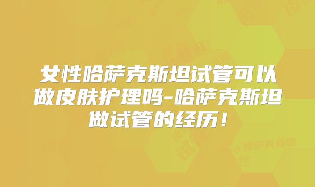 女性哈萨克斯坦试管可以做皮肤护理吗-哈萨克斯坦做试管的经历！