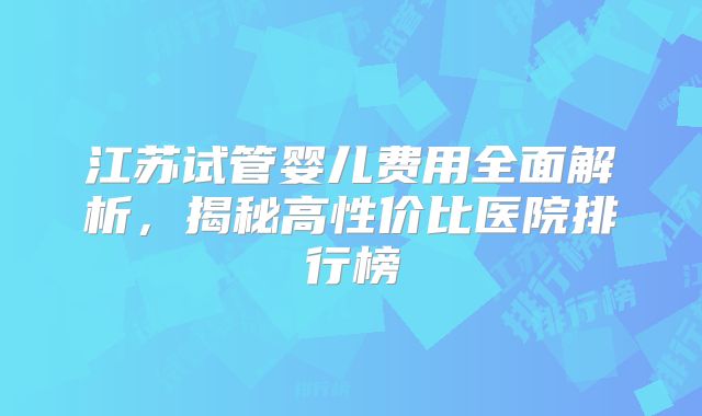 江苏试管婴儿费用全面解析，揭秘高性价比医院排行榜