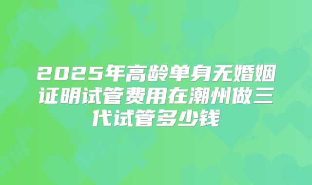 2025年高龄单身无婚姻证明试管费用在潮州做三代试管多少钱
