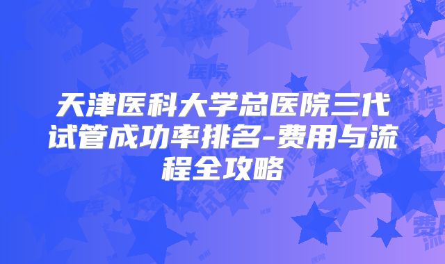天津医科大学总医院三代试管成功率排名-费用与流程全攻略