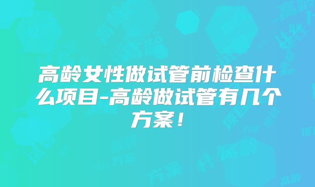 高龄女性做试管前检查什么项目-高龄做试管有几个方案！