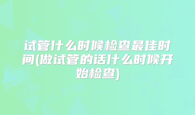 试管什么时候检查最佳时间(做试管的话什么时候开始检查)