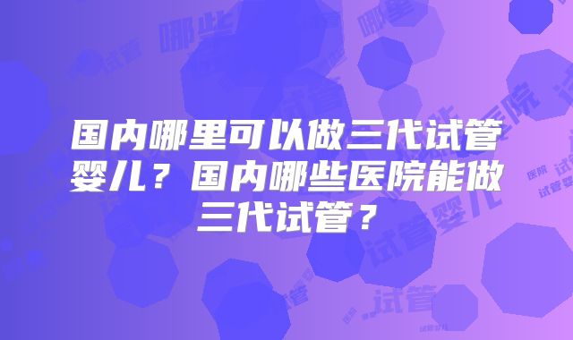国内哪里可以做三代试管婴儿？国内哪些医院能做三代试管？