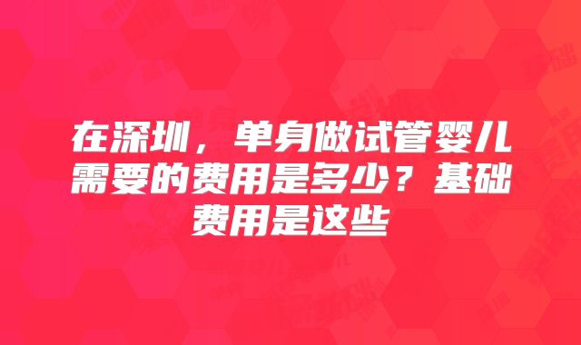 在深圳，单身做试管婴儿需要的费用是多少？基础费用是这些