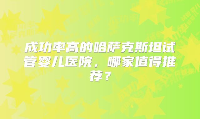 成功率高的哈萨克斯坦试管婴儿医院，哪家值得推荐？