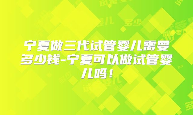 宁夏做三代试管婴儿需要多少钱-宁夏可以做试管婴儿吗！