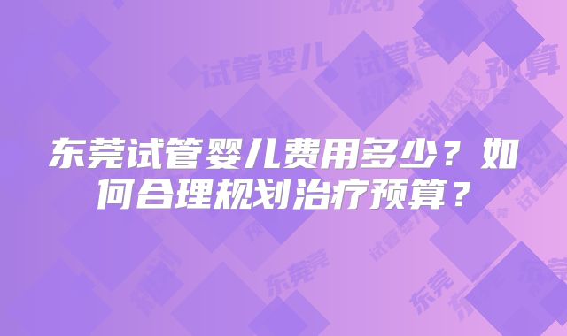 东莞试管婴儿费用多少？如何合理规划治疗预算？