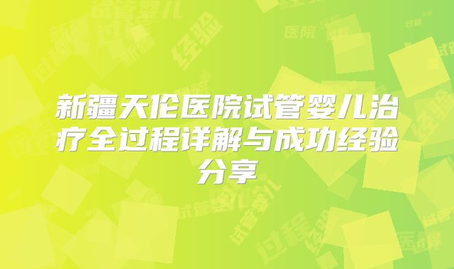 新疆天伦医院试管婴儿治疗全过程详解与成功经验分享