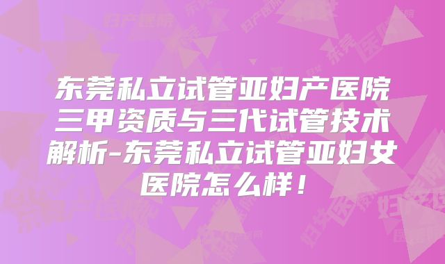 东莞私立试管亚妇产医院三甲资质与三代试管技术解析-东莞私立试管亚妇女医院怎么样！