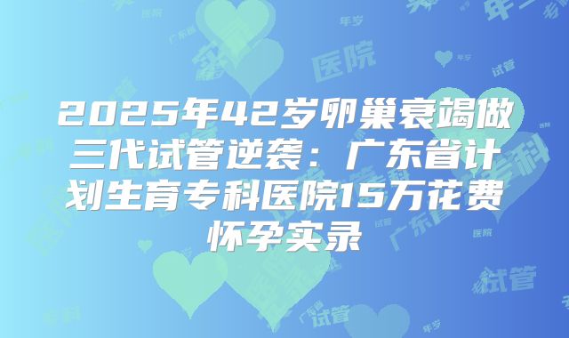 2025年42岁卵巢衰竭做三代试管逆袭:广东省计划生育专科医院15万花费怀孕实录
