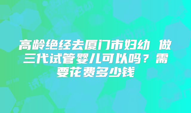 高龄绝经去厦门市妇幼 做三代试管婴儿可以吗?需要花费多少钱