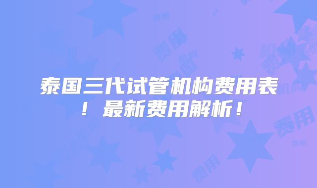 泰国三代试管机构费用表!最新费用解析!