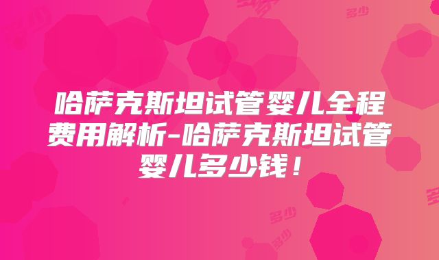 哈萨克斯坦试管婴儿全程费用解析-哈萨克斯坦试管婴儿多少钱！