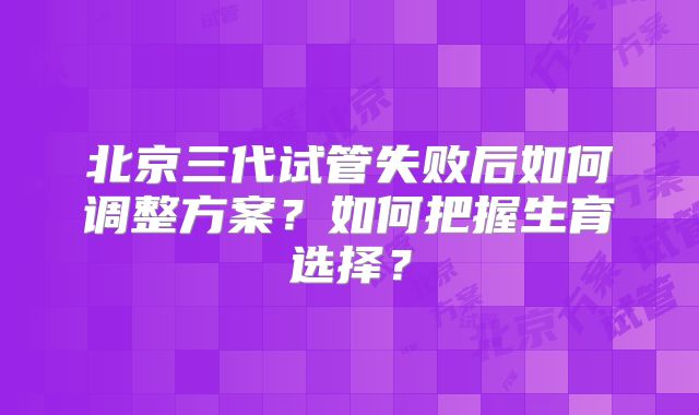 北京三代试管失败后如何调整方案？如何把握生育选择？