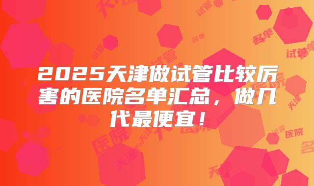 2025天津做试管比较厉害的医院名单汇总,做几代最便宜!