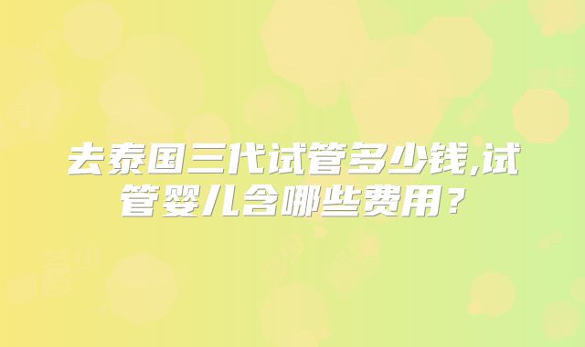 去泰国三代试管多少钱,试管婴儿含哪些费用？