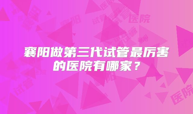 襄阳做第三代试管最厉害的医院有哪家？