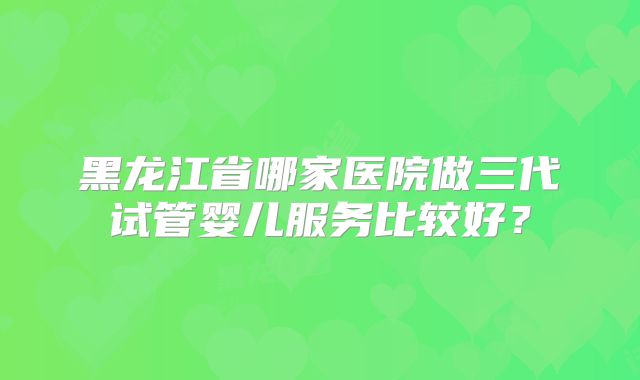黑龙江省哪家医院做三代试管婴儿服务比较好？