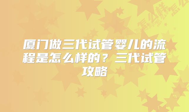 厦门做三代试管婴儿的流程是怎么样的？三代试管攻略