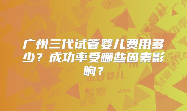 广州三代试管婴儿费用多少？成功率受哪些因素影响？