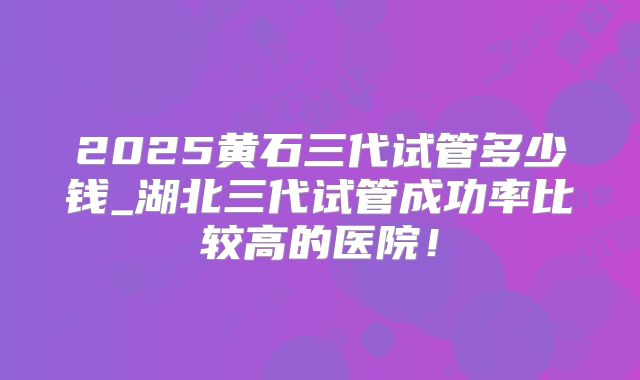 2025黄石三代试管多少钱_湖北三代试管成功率比较高的医院！