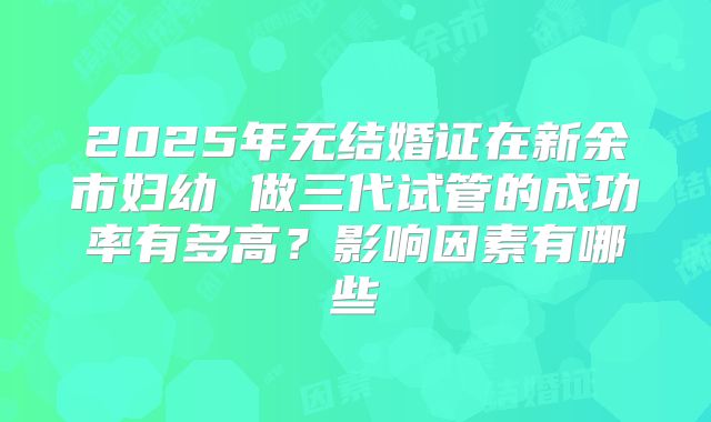 2025年无结婚证在新余市妇幼 做三代试管的成功率有多高?影响因素有哪些