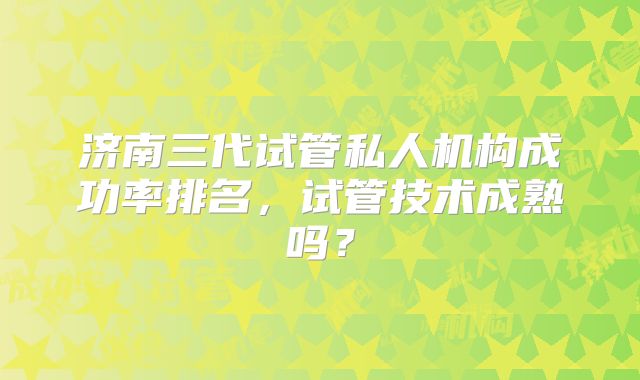 济南三代试管私人机构成功率排名，试管技术成熟吗？
