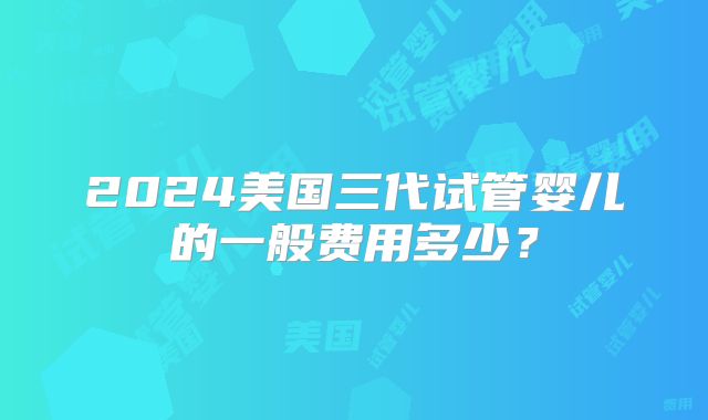 2024美国三代试管婴儿的一般费用多少？