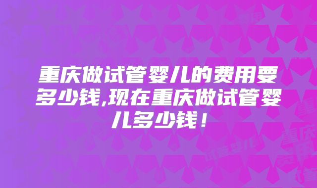 重庆做试管婴儿的费用要多少钱,现在重庆做试管婴儿多少钱！