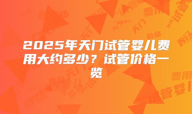 2025年天门试管婴儿费用大约多少？试管价格一览
