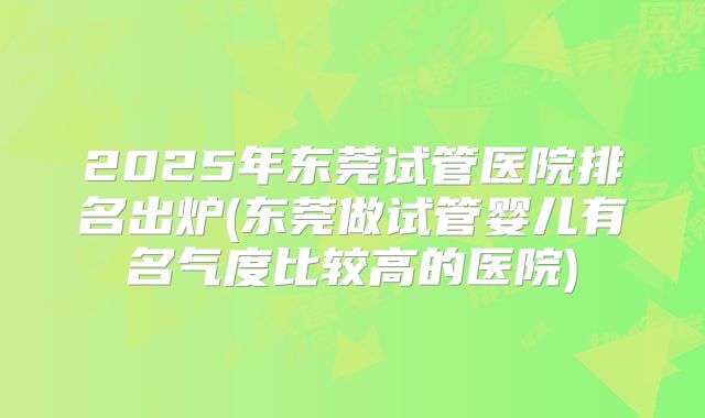 2025年东莞试管医院排名出炉(东莞做试管婴儿有名气度比较高的医院)