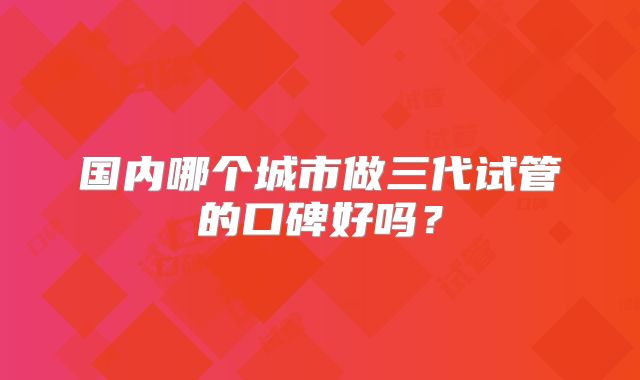 国内哪个城市做三代试管的口碑好吗?