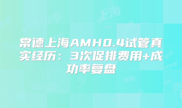 常德上海AMH0.4试管真实经历:3次促排费用+成功率复盘