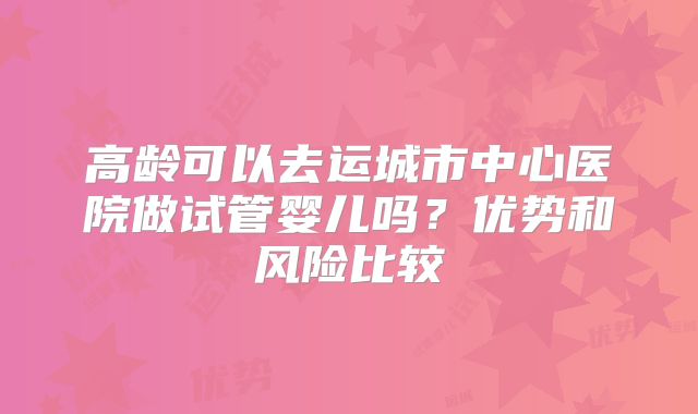 高龄可以去运城市中心医院做试管婴儿吗?优势和风险比较