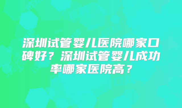 深圳试管婴儿医院哪家口碑好?深圳试管婴儿成功率哪家医院高?
