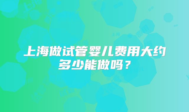 上海做试管婴儿费用大约多少能做吗?