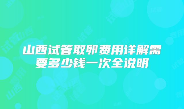 山西试管取卵费用详解需要多少钱一次全说明