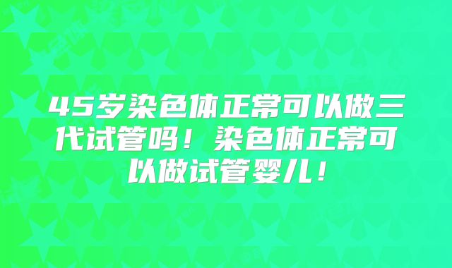 45岁染色体正常可以做三代试管吗！染色体正常可以做试管婴儿！