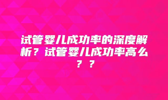 试管婴儿成功率的深度解析？试管婴儿成功率高么？？