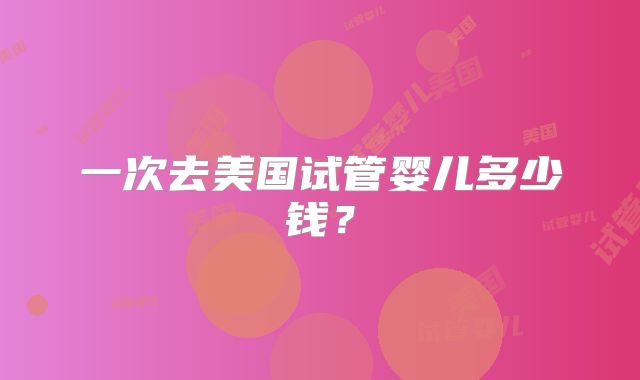 一次去美国试管婴儿多少钱？