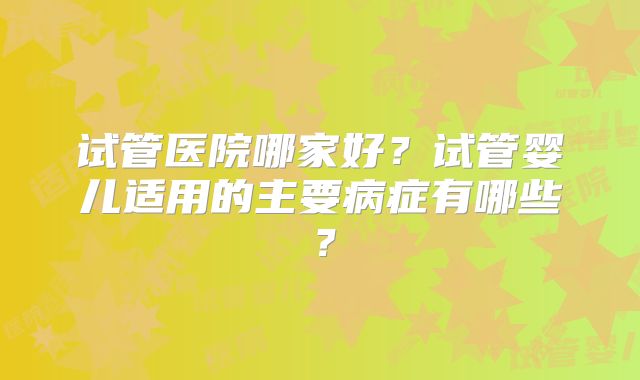 试管医院哪家好?试管婴儿适用的主要病症有哪些?