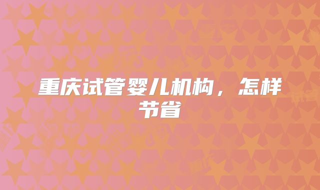 重庆试管婴儿机构，怎样节省