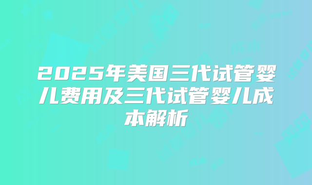 2025年美国三代试管婴儿费用及三代试管婴儿成本解析