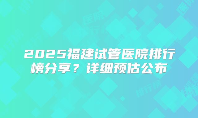 2025福建试管医院排行榜分享？详细预估公布
