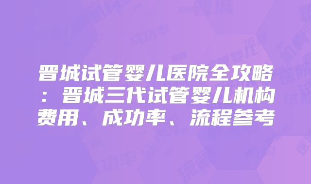 晋城试管婴儿医院全攻略：晋城三代试管婴儿机构费用、成功率、流程参考